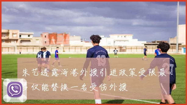朱艺透露海港外援引进政策受限最多仅能替换一名受伤外援